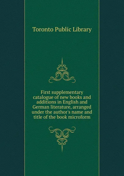 Обложка книги First supplementary catalogue of new books and additions in English and German literature, arranged under the author.s name and title of the book microform, Toronto Public Library