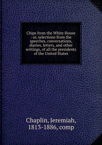 Обложка книги Chips from the White House. Or, selections from the speeches, conversations, diaries, letters and other writings, of all the presidents of the United States, Jeremiah Chaplin