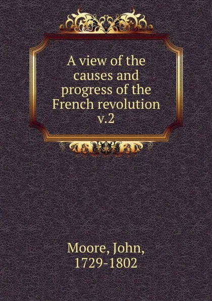 Обложка книги A view of the causes and progress of the French revolution. Volume 2, John Moore