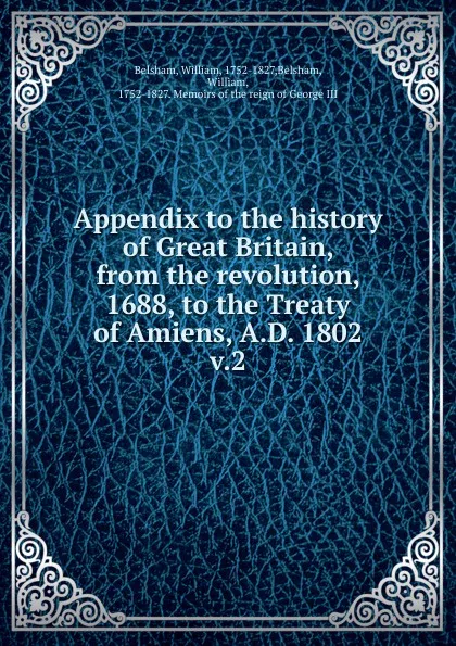 Обложка книги Appendix to the history of Great Britain, from the revolution, 1688, to the Treaty of Amiens, A.D. 1802, William Belsham