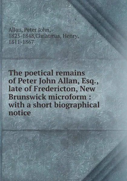 Обложка книги The poetical remains of Peter John Allan, Esq., late of Fredericton, New Brunswick microform, Peter John Allan