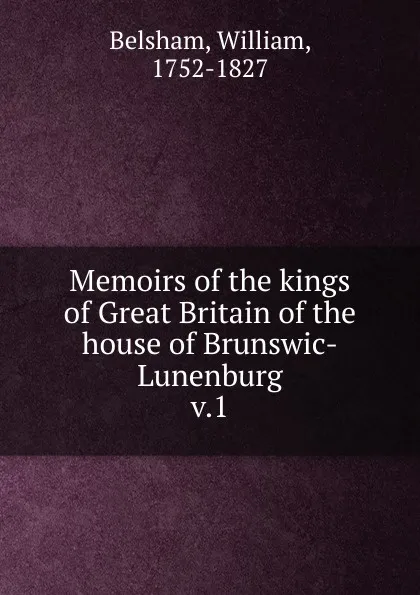 Обложка книги Memoirs of the kings of Great Britain of the house of Brunswic-Lunenburg. Volume 1, William Belsham