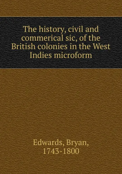 Обложка книги The history, civil and commerical sic, of the British colonies in the West Indies microform, Bryan Edwards