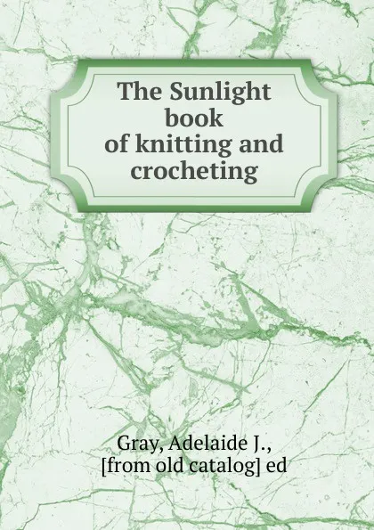 Обложка книги The Sunlight book of knitting and crocheting, Adelaide J. Gray