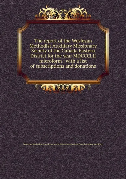 Обложка книги The report of the Wesleyan Methodist Auxiliary Missionary Society of the Canada Eastern District for the year MDCCCLII microform, 