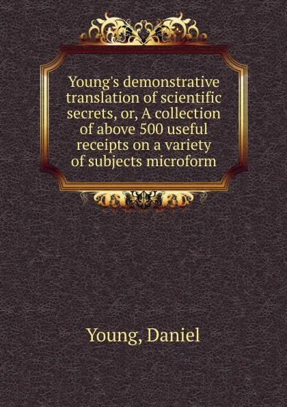 Обложка книги Young.s demonstrative translation of scientific secrets. Or, A collection of above 500 useful receipts on a variety of subjects microform, Daniel Young