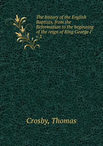 Обложка книги The history of the English Baptists, from the Reformation to the beginning of the reign of King George I. Volume 3, Thomas Crosby