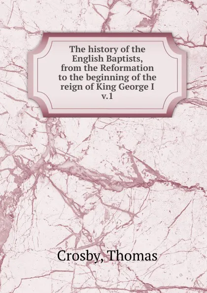 Обложка книги The history of the English Baptists, from the Reformation to the beginning of the reign of King George I. Volume 1, Thomas Crosby