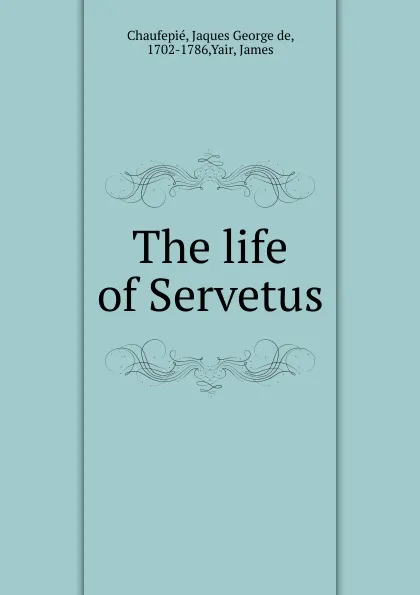 Обложка книги The life of Servetus, Jaques George de Chaufepié, James Yair