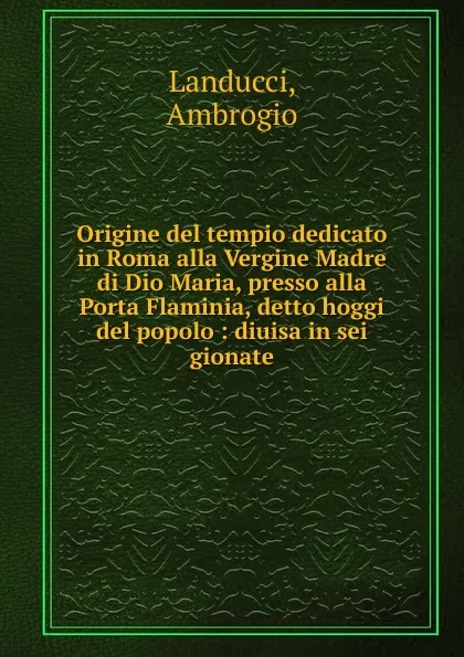 Обложка книги Origine del tempio dedicato in Roma alla Vergine Madre di Dio Maria, presso alla Porta Flaminia, detto hoggi del popolo, Ambrogio Landucci