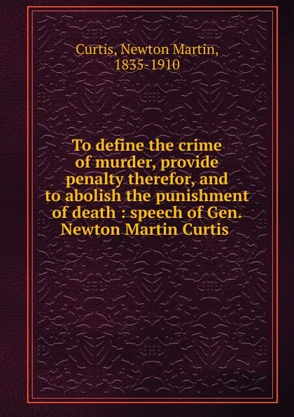 Обложка книги To define the crime of murder, provide penalty therefor, and to abolish the punishment of death, Newton Martin Curtis