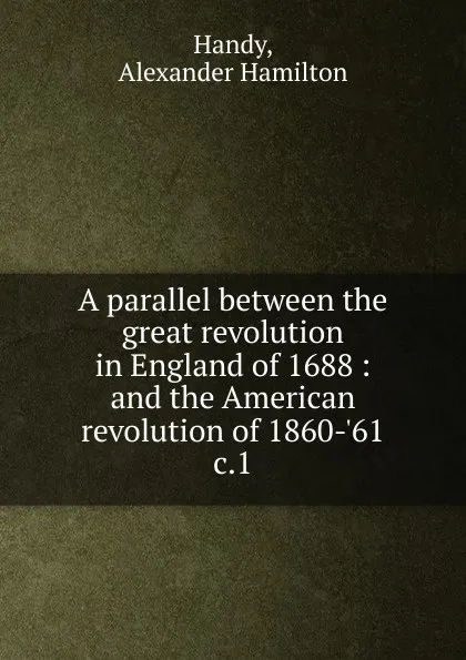 Обложка книги A parallel between the great revolution in England of 1688. and the American revolution of 1860-.61, Alexander Hamilton Handy