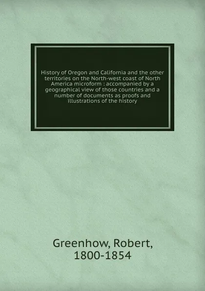 Обложка книги History of Oregon and California and the other territories on the North-west coast of North America microform, Robert Greenhow