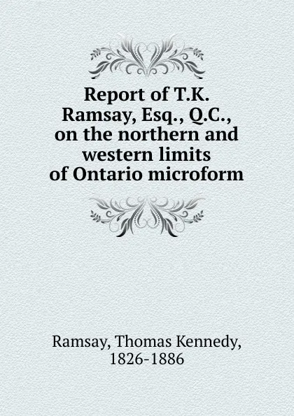 Обложка книги Report of T.K. Ramsay, Esq., Q.C., on the northern and western limits of Ontario microform, Thomas Kennedy Ramsay