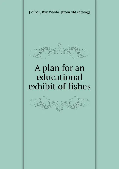 Обложка книги A plan for an educational exhibit of fishes. Volume 28, Roy Waldo Miner