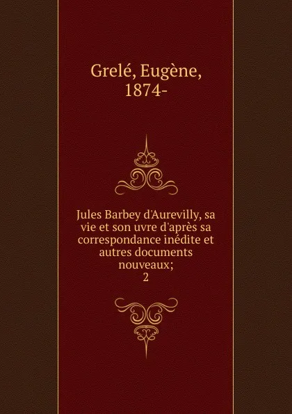 Обложка книги Jules Barbey d.Aurevilly, sa vie et son uvre d.apres sa correspondance inedite et autres documents nouveaux; 2, Eugène Grelé