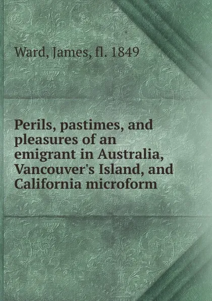 Обложка книги Perils, pastimes, and pleasures of an emigrant in Australia, Vancouver.s Island, and California microform, James Ward