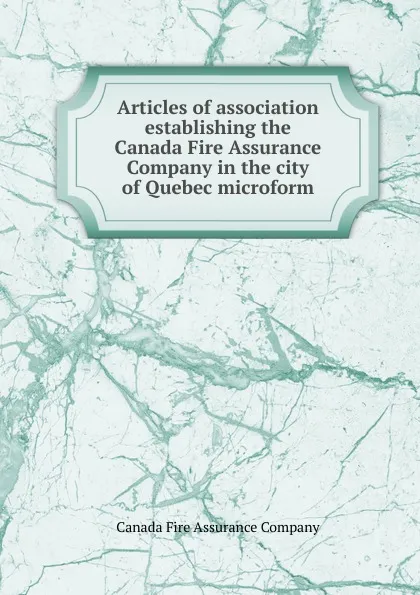 Обложка книги Articles of association establishing the Canada Fire Assurance Company in the city of Quebec microform, Canada Fire Assurance