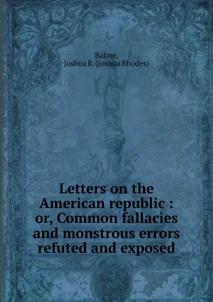 Обложка книги Letters on the American republic. Or, Common fallacies and monstrous errors refuted and exposed, Joshua Rhodes Balme