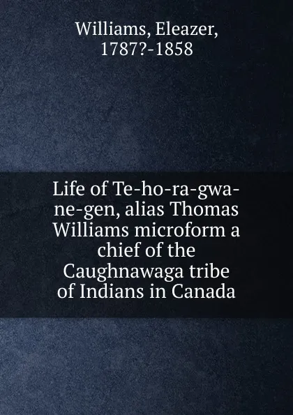 Обложка книги Life of Te-ho-ra-gwa-ne-gen, alias Thomas Williams microform a chief of the Caughnawaga tribe of Indians in Canada, Eleazer Williams