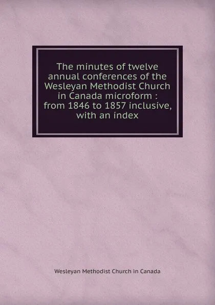 Обложка книги The minutes of twelve annual conferences of the Wesleyan Methodist Church in Canada microform, Wesleyan Methodist Church in Canada