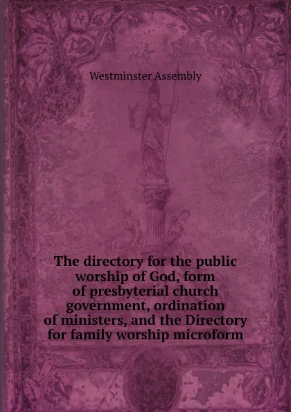 Обложка книги The directory for the public worship of God, form of presbyterial church government, ordination of ministers, and the Directory for family worship microform, Westminster Assembly