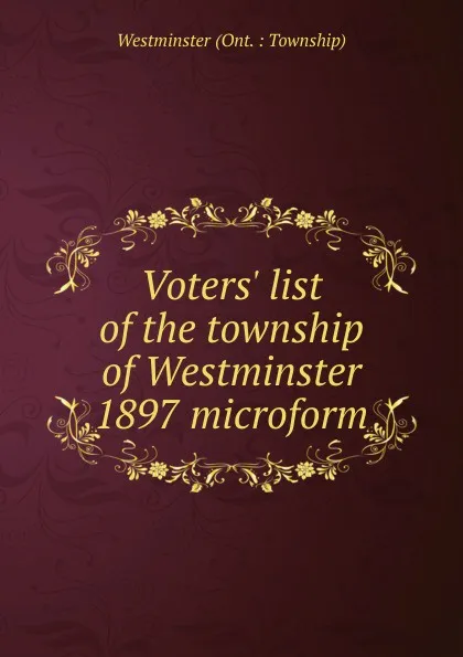 Обложка книги Voters. list of the township of Westminster 1897 microform, Westminster Ont. Township