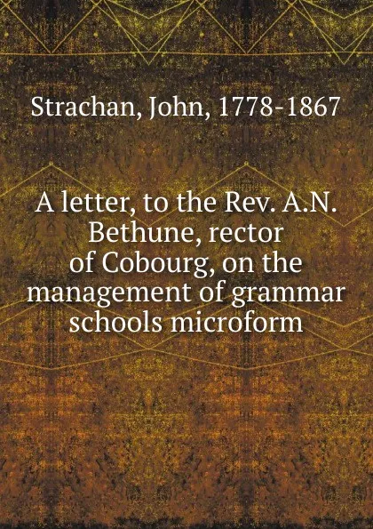Обложка книги A letter, to the Rev. A.N. Bethune, rector of Cobourg, on the management of grammar schools microform, John Strachan