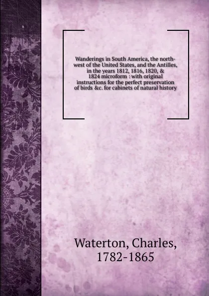 Обложка книги Wanderings in South America, the north-west of the United States, and the Antilles, in the years 1812, 1816, 1820, . 1824 microform, Charles Waterton