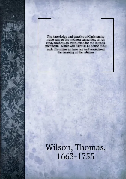 Обложка книги The knowledge and practice of Christianity made easy to the meanest capacities. Or, An essay towards an instruction for the Indians microform, Thomas Wilson