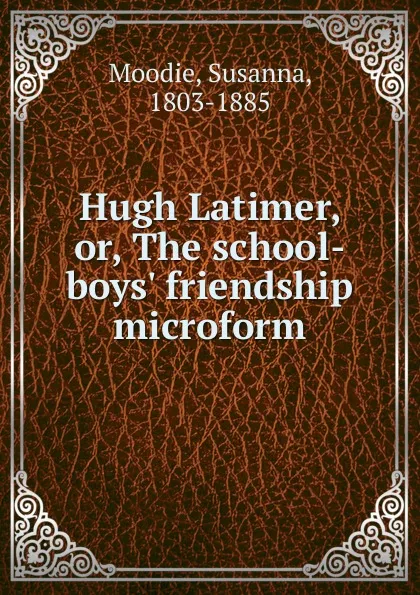 Обложка книги Hugh Latimer. Or, The school-boys. friendship microform, Susanna Moodie