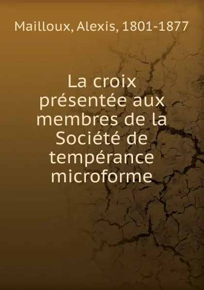 Обложка книги La croix presentee aux membres de la Societe de temperance microforme, Alexis Mailloux