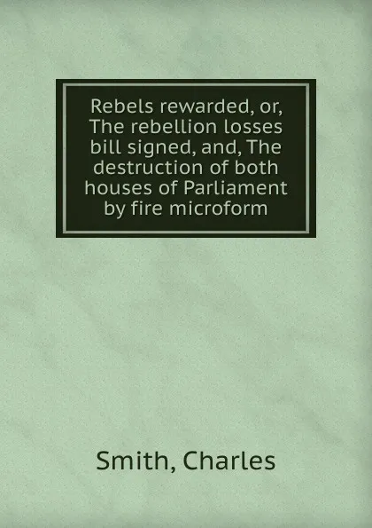 Обложка книги Rebels rewarded. Or, The rebellion losses bill signed, and, The destruction of both houses of Parliament by fire microform, Charles Smith