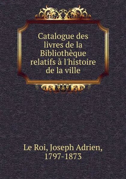 Обложка книги Catalogue des livres de la Bibliotheque relatifs a l.histoire de la ville, Joseph Adrien le Roi