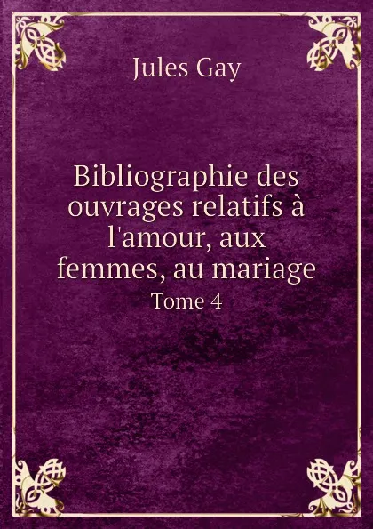 Обложка книги Bibliographie des ouvrages relatifs a l.amour, aux femmes, au mariage. Tome 4, Jules Gay