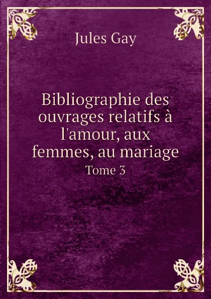 Обложка книги Bibliographie des ouvrages relatifs a l.amour, aux femmes, au mariage. Tome 3, Jules Gay