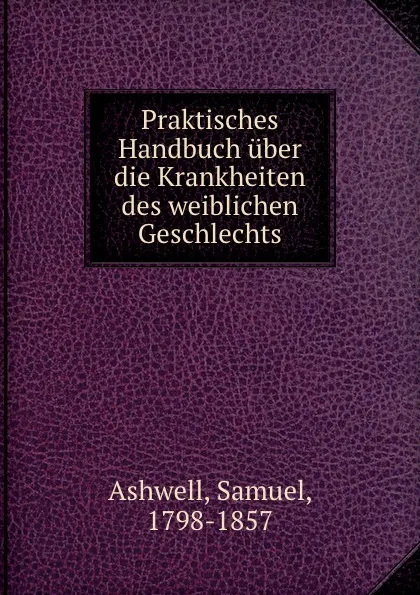 Обложка книги Praktisches Handbuch uber die Krankheiten des weiblichen Geschlechts, Samuel Ashwell, Otto Kohlschütter, Edmund Friedrich
