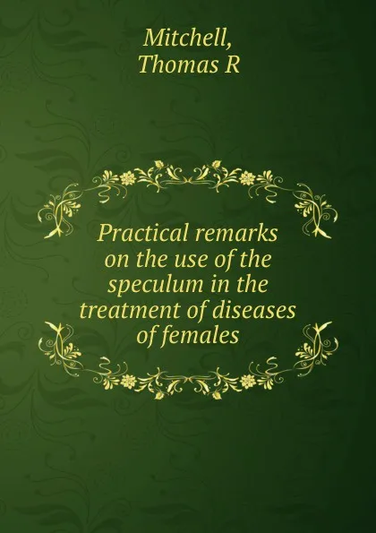 Обложка книги Practical remarks on the use of the speculum in the treatment of diseases of females, Thomas R. Mitchell