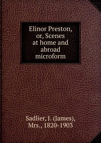 Обложка книги Elinor Preston. Or, Scenes at home and abroad microform, James Sadlier