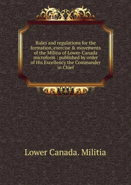 Обложка книги Rules and regulations for the formation, exercise . movements of the Militia of Lower-Canada microform, Lower Canada. Militia