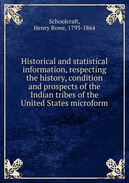 Обложка книги Historical and statistical information, respecting the history, condition and prospects of the Indian tribes of the United States microform, Henry Rowe Schoolcraft