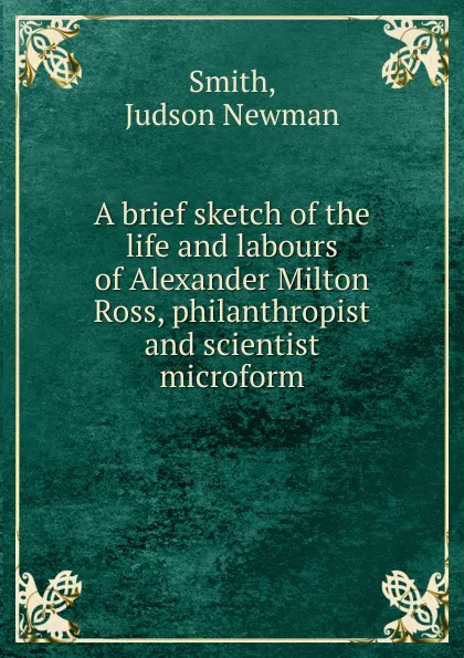 Обложка книги A brief sketch of the life and labours of Alexander Milton Ross, philanthropist and scientist microform, Judson Newman Smith