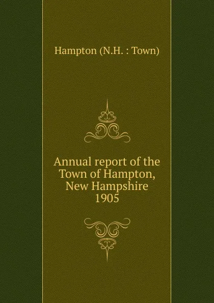 Обложка книги Annual report of the selectmen treasurer Highway Agents, The School Boards and Library Committee of the Town of Hampton for the year ending February 15 1905, Charles Francis Adams