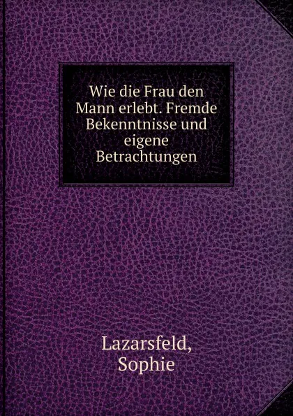 Обложка книги Wie die Frau den Mann erlebt. Fremde Bekenntnisse und eigene Betrachtungen, Sophie Lazarsfeld