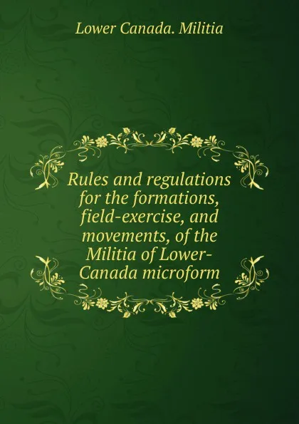 Обложка книги Rules and regulations for the formations, field-exercise, and movements, of the Militia of Lower-Canada microform, Lower Canada. Militia