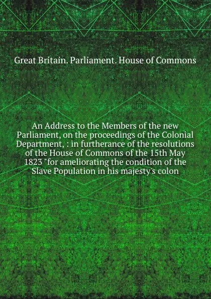 Обложка книги An Address to the Members of the new Parliament, on the proceedings of the Colonial Department, Great Britain. Parliament. House of Commons