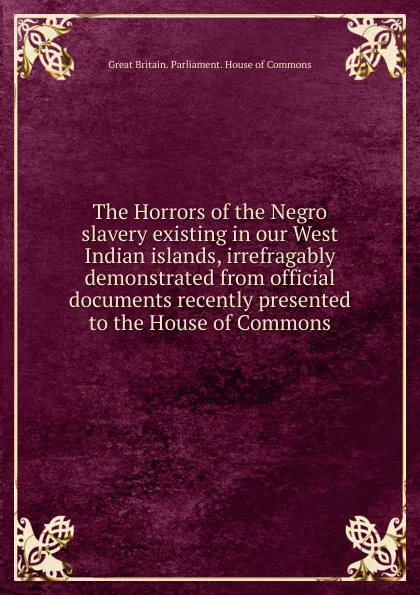 Обложка книги The Horrors of the Negro slavery existing in our West Indian islands, Great Britain. Parliament. House of Commons