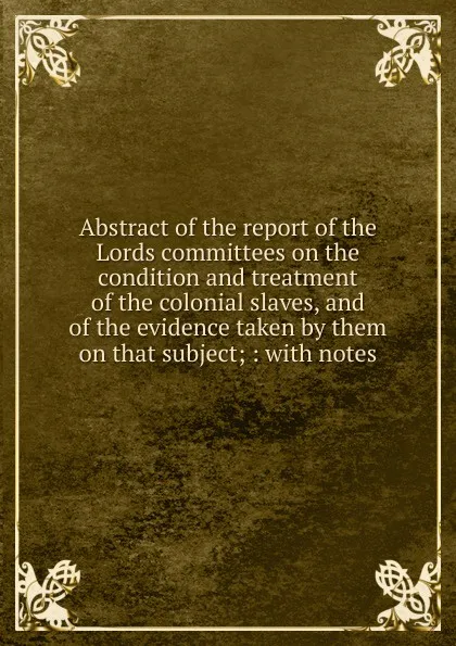 Обложка книги Abstract of the report of the Lords committees on the condition and treatment of the colonial slaves, Charles Wheeler Denison