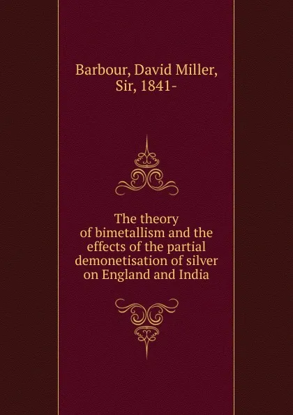 Обложка книги The theory of bimetallism and the effects of the partial demonetisation of silver on England and India, David Miller Barbour