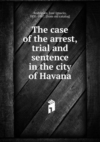 Обложка книги The case of the arrest, trial and sentence in the city of Havana, José Ignacio Rodríguez